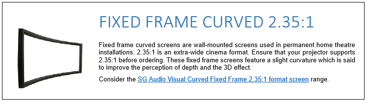 Fixed frame curved screens are wall-mounted screens used in permanent home theatre installations. 2.35:1 is an extra-wide cinema format. Ensure that your projector supports 2.35:1 before ordering. These fixed frame screens feature a slight curvature which is said to improve the perception of depth and the 3D effect. Consider the SG Audio Visual Curved Fixed Frame 2.35:1 format screen range. 